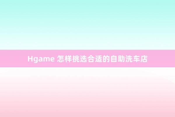 Hgame 怎样挑选合适的自助洗车店