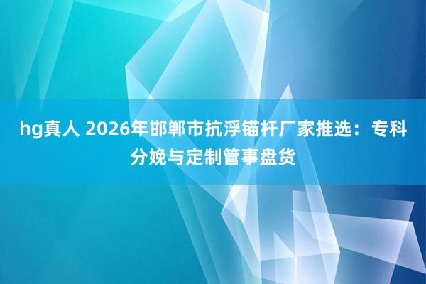 hg真人 2026年邯郸市抗浮锚杆厂家推选：专科分娩与定制管事盘货