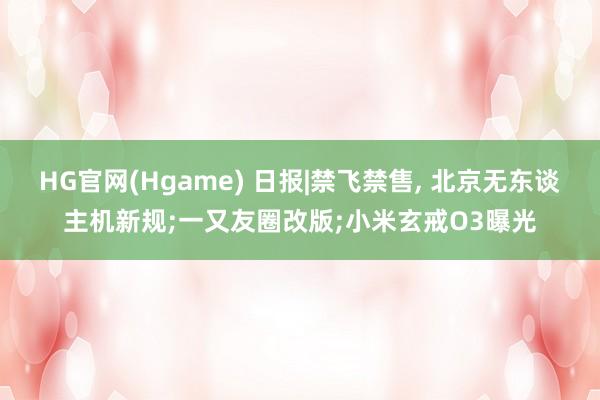 HG官网(Hgame) 日报|禁飞禁售, 北京无东谈主机新规;一又友圈改版;小米玄戒O3曝光