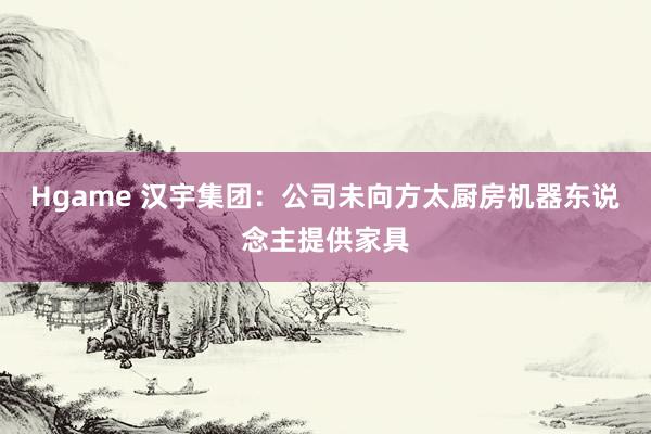Hgame 汉宇集团：公司未向方太厨房机器东说念主提供家具