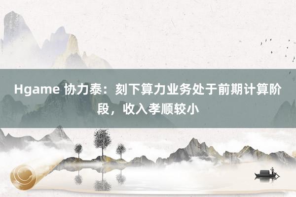 Hgame 协力泰：刻下算力业务处于前期计算阶段，收入孝顺较小