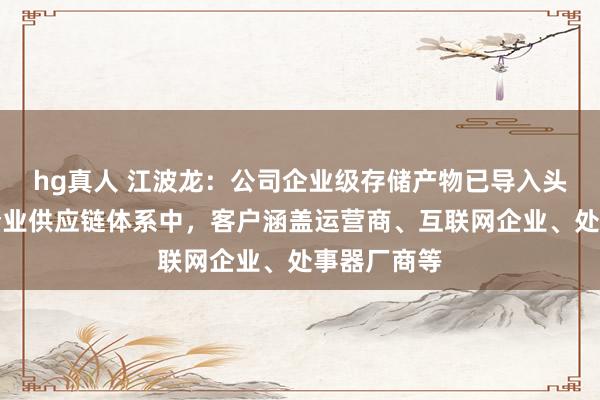 hg真人 江波龙：公司企业级存储产物已导入头部互联网企业供应链体系中，客户涵盖运营商、互联网企业、处事器厂商等