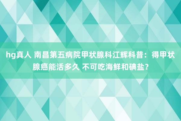 hg真人 南昌第五病院甲状腺科江辉科普：得甲状腺癌能活多久 不可吃海鲜和碘盐？