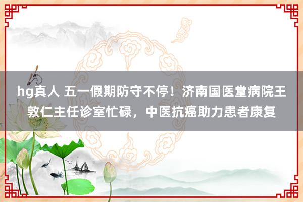 hg真人 五一假期防守不停！济南国医堂病院王敦仁主任诊室忙碌，中医抗癌助力患者康复