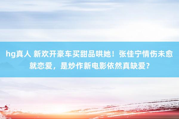 hg真人 新欢开豪车买甜品哄她！张佳宁情伤未愈就恋爱，是炒作新电影依然真缺爱？