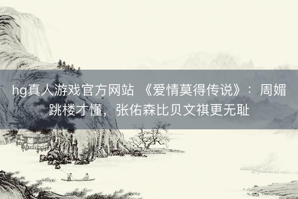 hg真人游戏官方网站 《爱情莫得传说》：周媚跳楼才懂，张佑森比贝文祺更无耻