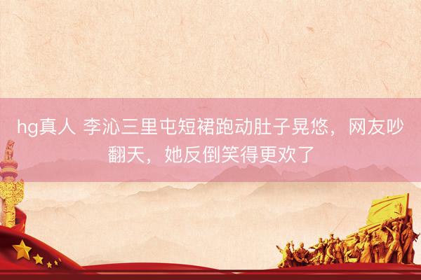 hg真人 李沁三里屯短裙跑动肚子晃悠，网友吵翻天，她反倒笑得更欢了