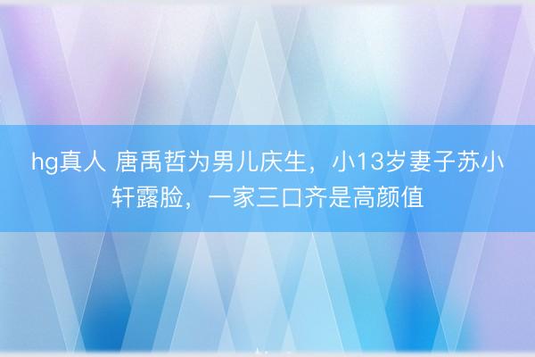 hg真人 唐禹哲为男儿庆生，小13岁妻子苏小轩露脸，一家三口齐是高颜值