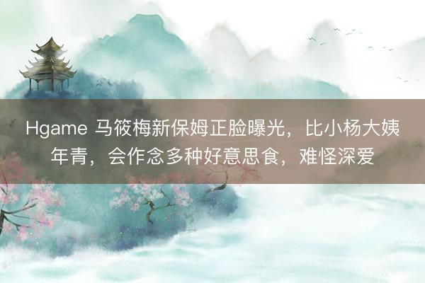 Hgame 马筱梅新保姆正脸曝光，比小杨大姨年青，会作念多种好意思食，难怪深爱