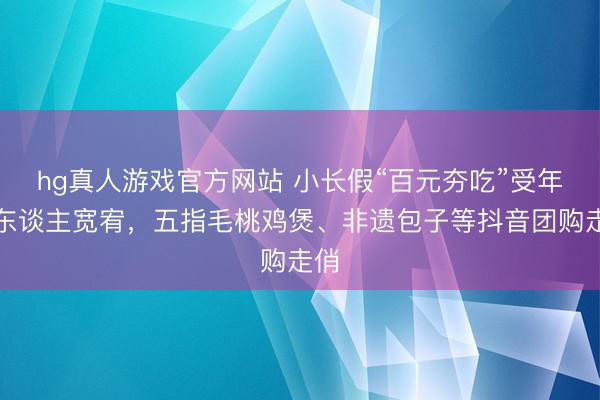 hg真人游戏官方网站 小长假“百元夯吃”受年青东谈主宽宥，五指毛桃鸡煲、非遗包子等抖音团购走俏
