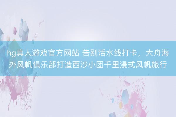 hg真人游戏官方网站 告别活水线打卡，大舟海外风帆俱乐部打造西沙小团千里浸式风帆旅行