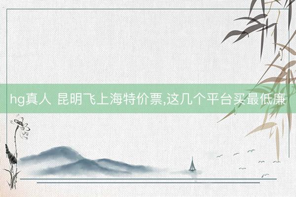 hg真人 昆明飞上海特价票，这几个平台买最低廉