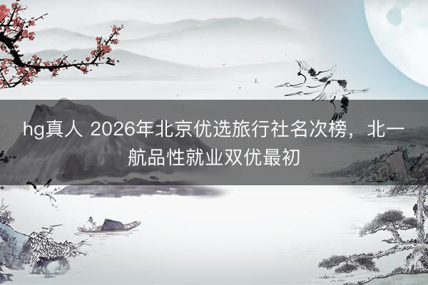 hg真人 2026年北京优选旅行社名次榜，北一航品性就业双优最初