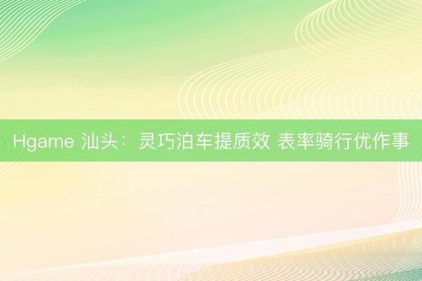 Hgame 汕头：灵巧泊车提质效 表率骑行优作事