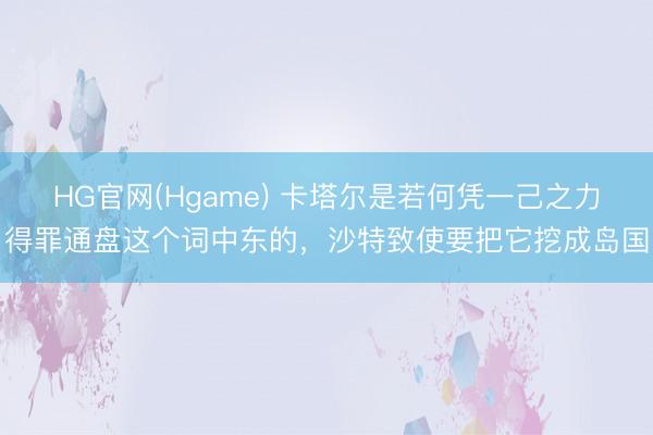 HG官网(Hgame) 卡塔尔是若何凭一己之力得罪通盘这个词中东的，沙特致使要把它挖成岛国