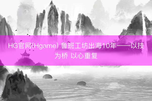 HG官网(Hgame) 鲁班工坊出海10年——以技为桥 以心重复