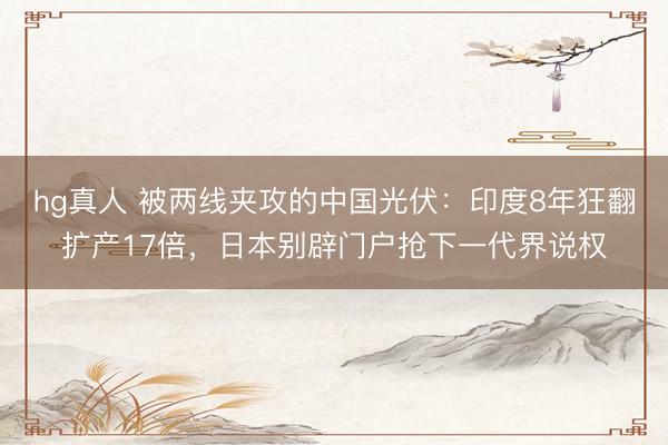 hg真人 被两线夹攻的中国光伏：印度8年狂翻扩产17倍，日本别辟门户抢下一代界说权