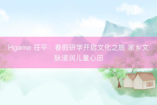 Hgame 茌平：春假研学开启文化之旅 家乡文脉浸润儿童心田