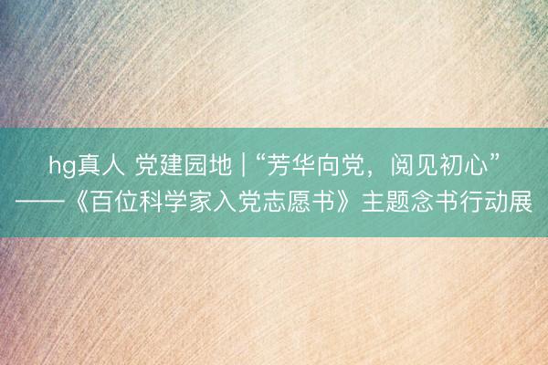 hg真人 党建园地 | “芳华向党，阅见初心”——《百位科学家入党志愿书》主题念书行动展