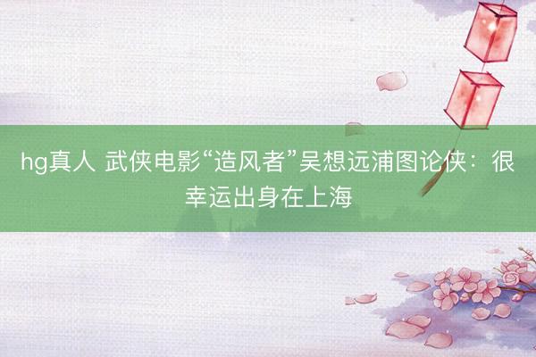 hg真人 武侠电影“造风者”吴想远浦图论侠：很幸运出身在上海