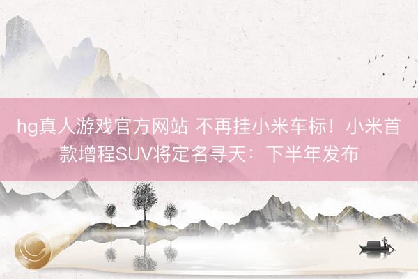 hg真人游戏官方网站 不再挂小米车标！小米首款增程SUV将定名寻天：下半年发布