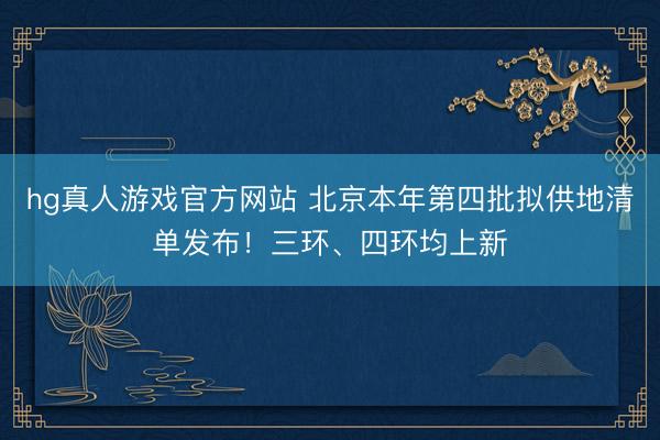 hg真人游戏官方网站 北京本年第四批拟供地清单发布！三环、四环均上新