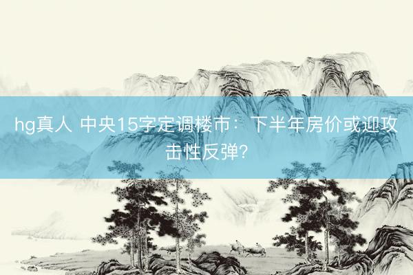 hg真人 中央15字定调楼市：下半年房价或迎攻击性反弹？