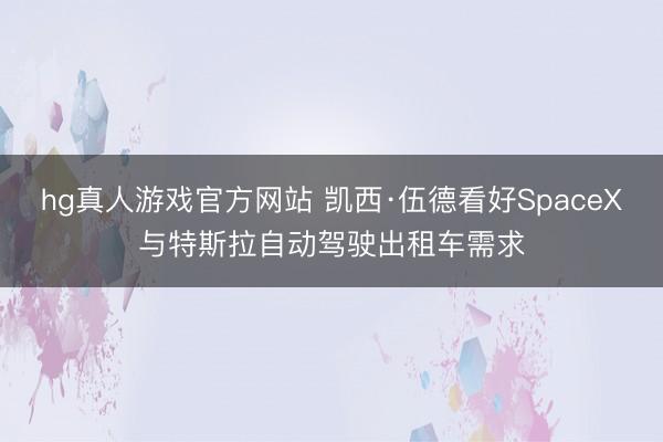 hg真人游戏官方网站 凯西·伍德看好SpaceX与特斯拉自动驾驶出租车需求