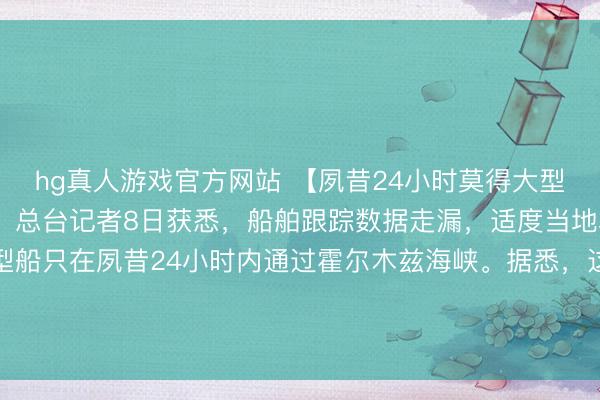 hg真人游戏官方网站 【夙昔24小时莫得大型商船通过霍尔木兹海峡】总台记者8日获悉，船舶跟踪数据走漏，适度当地本事8日上昼，莫得大型船只在夙昔24小时内通过霍尔木兹海峡。据悉，这已是自7日以来通顺第二天莫得大型商船通过该海峡。（央视）